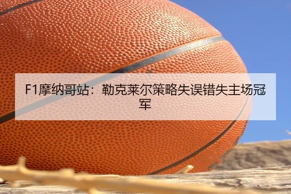 F1摩纳哥站:勒克莱尔策略失误错失主场冠军